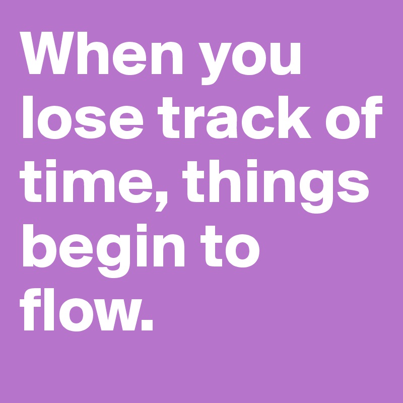 When you lose track of time, things begin to flow.