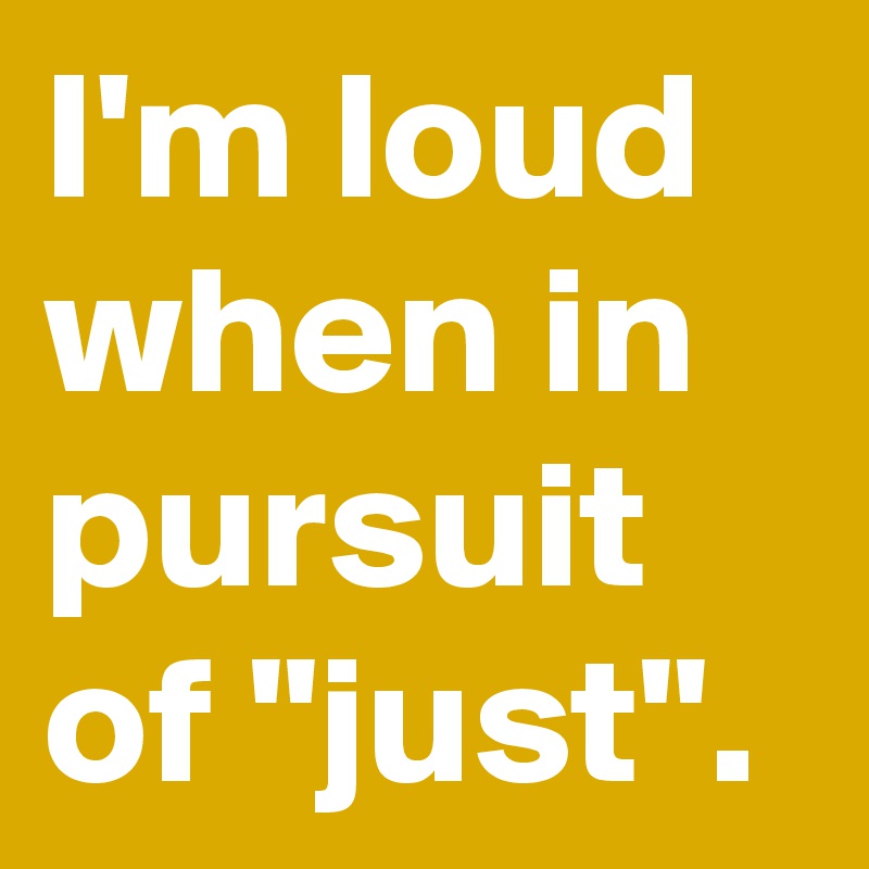 I'm loud when in pursuit of "just".