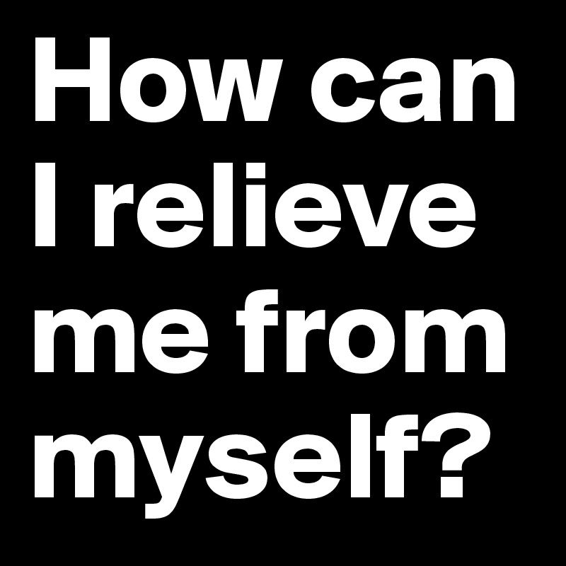 How can
I relieve me from myself?