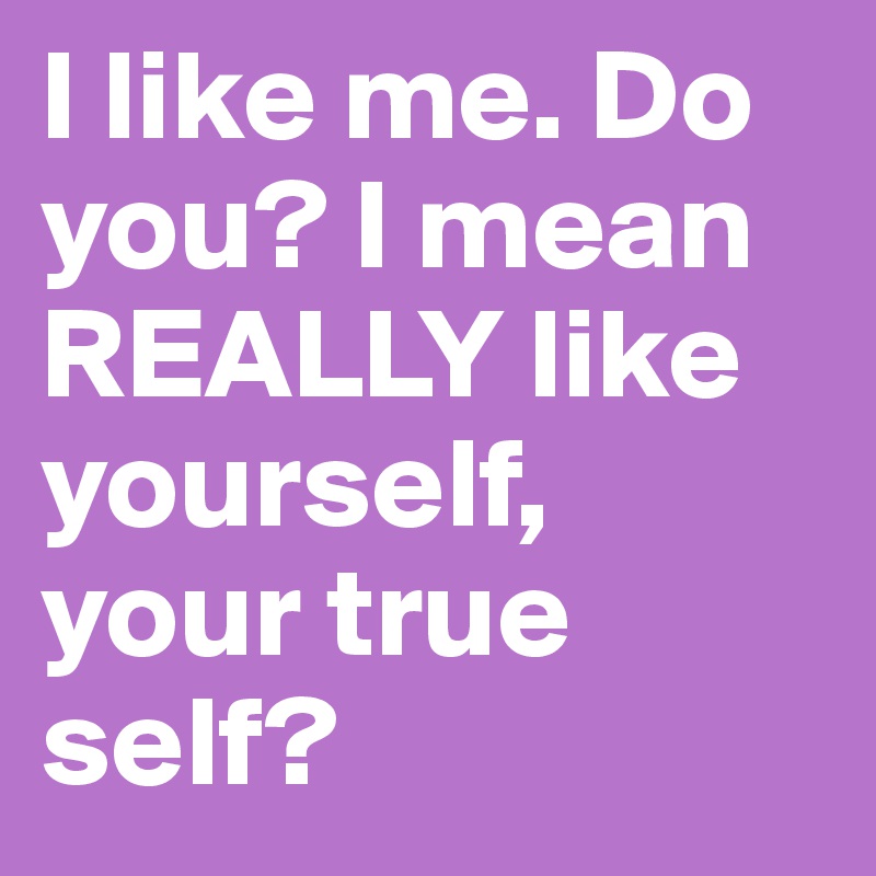 I like me. Do you? I mean REALLY like yourself, your true self?