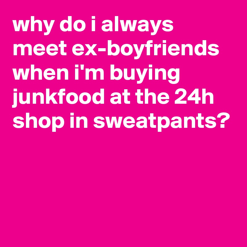 why do i always meet ex-boyfriends when i'm buying junkfood at the 24h shop in sweatpants?



