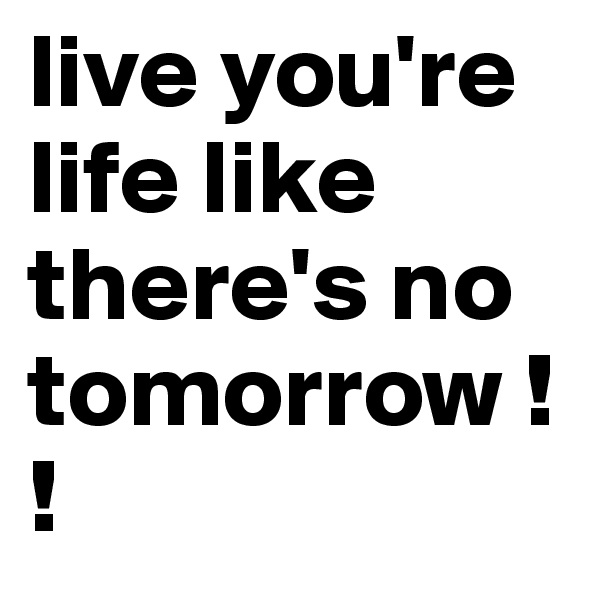live you're life like there's no tomorrow !! 