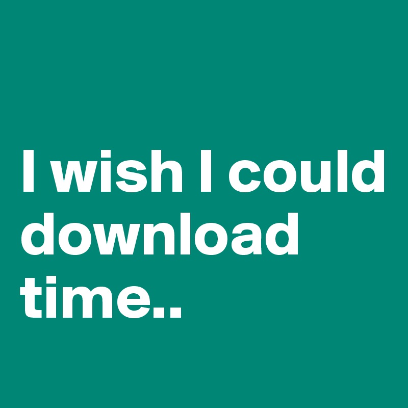

I wish I could download time..