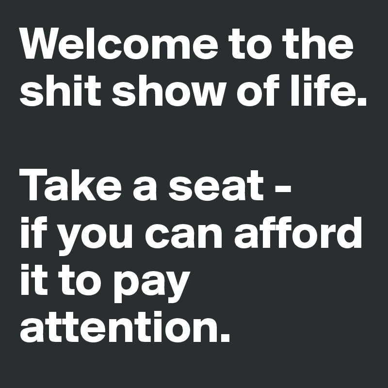 Welcome to the shit show of life. 

Take a seat - 
if you can afford it to pay attention.