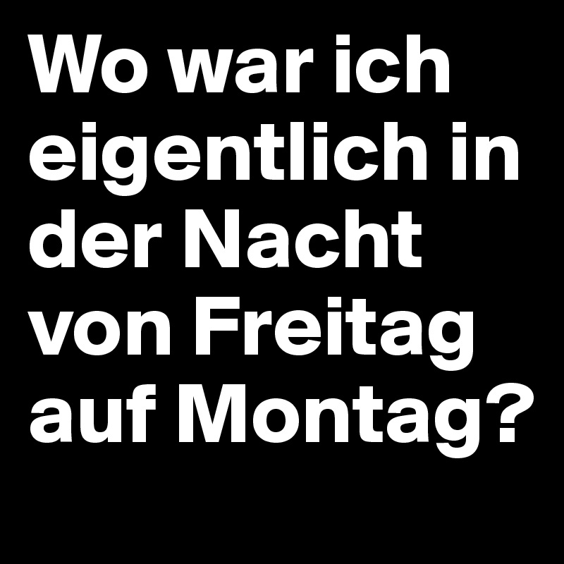 Wo war ich eigentlich in der Nacht von Freitag auf Montag?