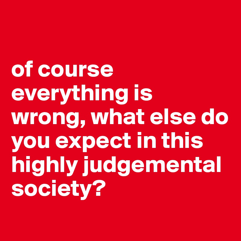 

of course everything is wrong, what else do you expect in this highly judgemental society?