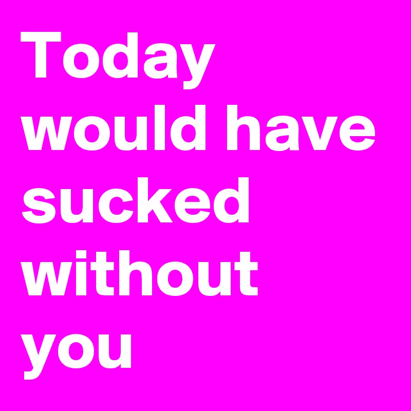 Today would have sucked without you