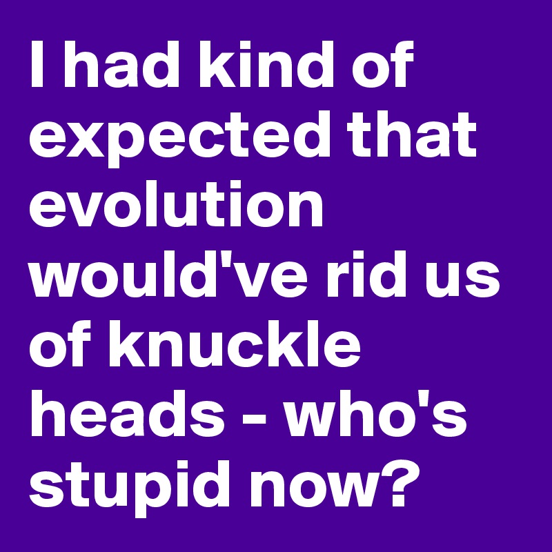 I had kind of expected that evolution would've rid us of knuckle heads - who's stupid now?