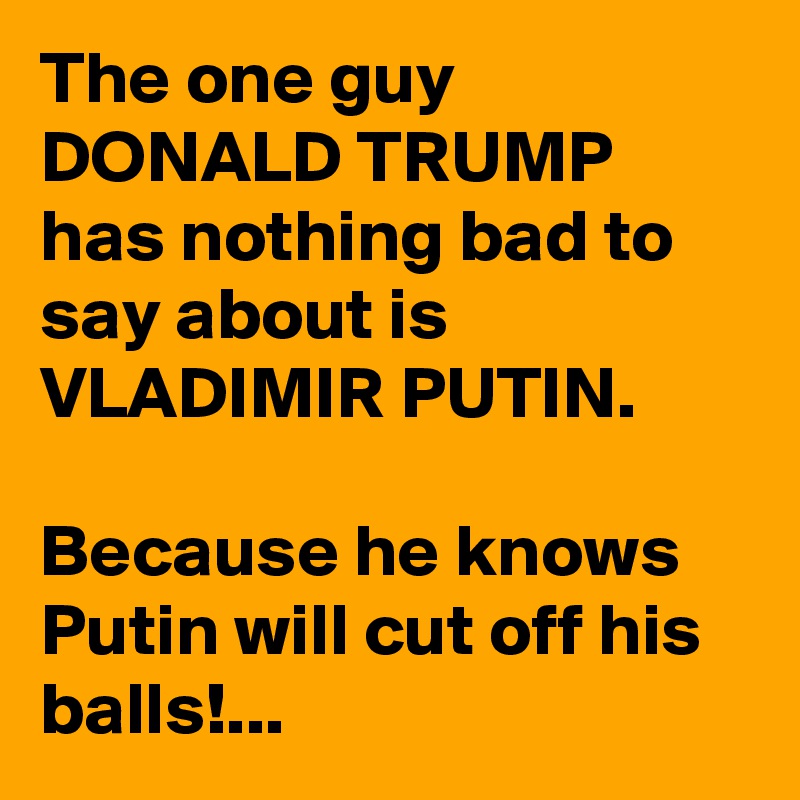 The one guy DONALD TRUMP has nothing bad to say about is VLADIMIR PUTIN.

Because he knows Putin will cut off his balls!...