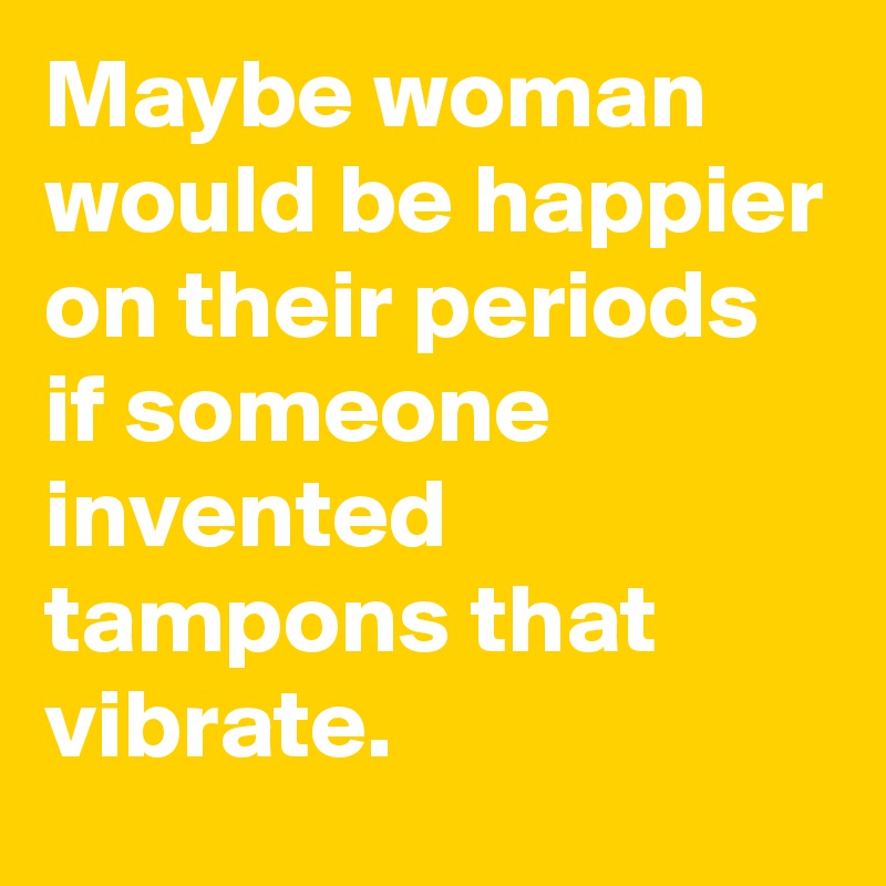 Maybe woman would be happier on their periods if someone invented tampons that vibrate. 