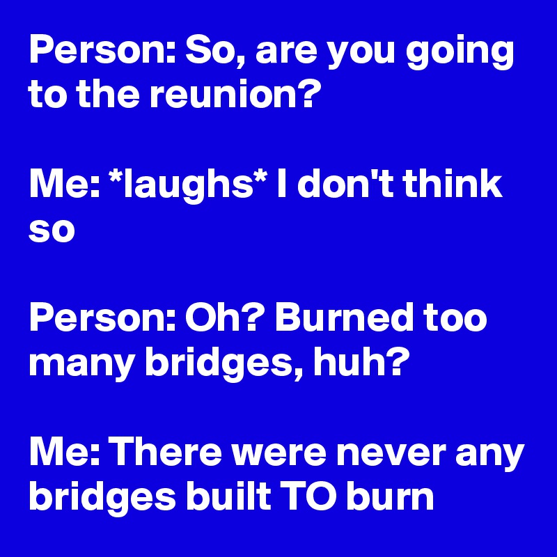 Person: So, are you going to the reunion?

Me: *laughs* I don't think so

Person: Oh? Burned too many bridges, huh?

Me: There were never any bridges built TO burn