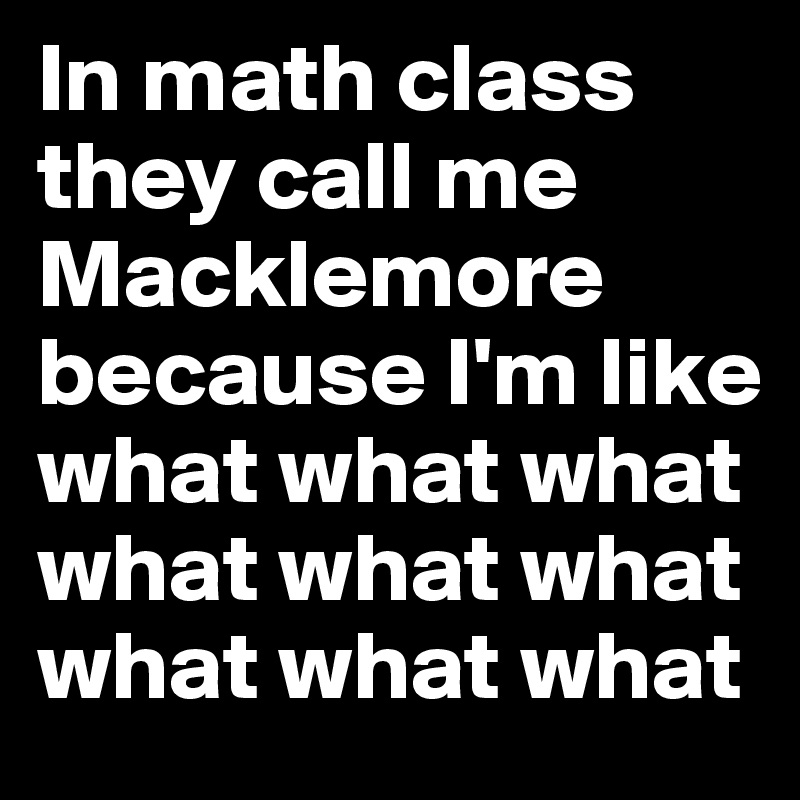 In math class they call me Macklemore because I'm like 
what what what what what what what what what