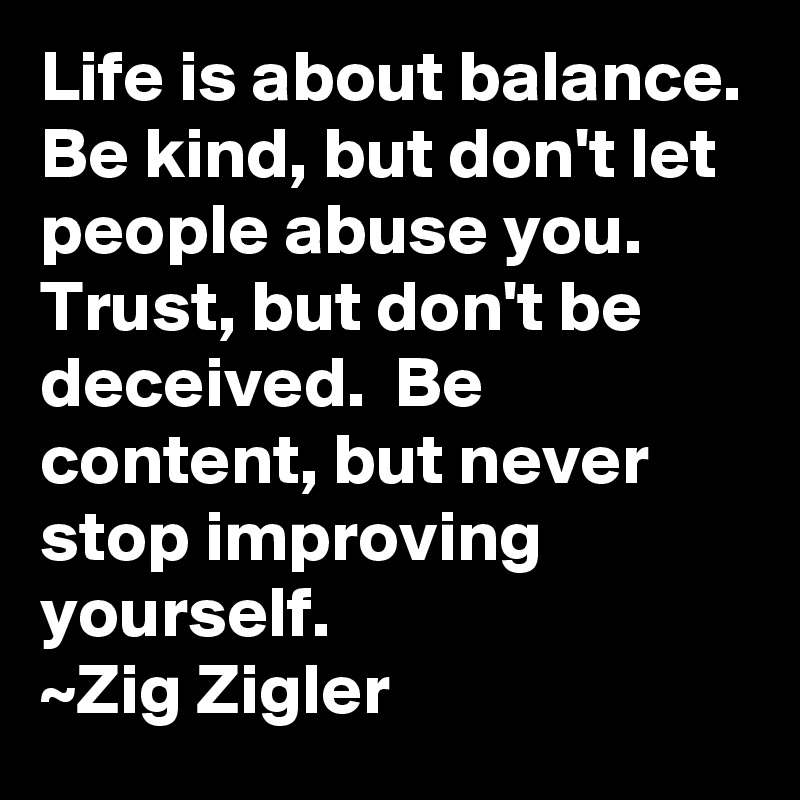 Life is about balance. Be kind, but don't let people abuse you.  Trust, but don't be deceived.  Be content, but never stop improving yourself.
~Zig Zigler