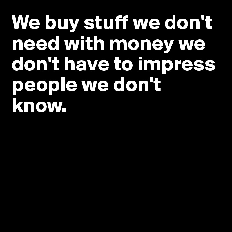 We buy stuff we don't need with money we don't have to impress people we don't know.




