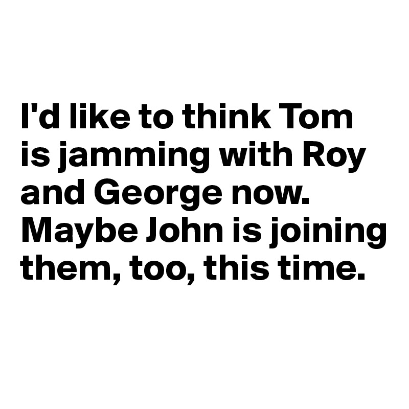 

I'd like to think Tom is jamming with Roy and George now. Maybe John is joining them, too, this time.

