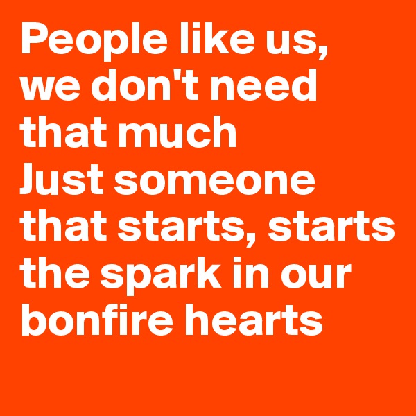 People like us, we don't need that much 
Just someone that starts, starts the spark in our bonfire hearts