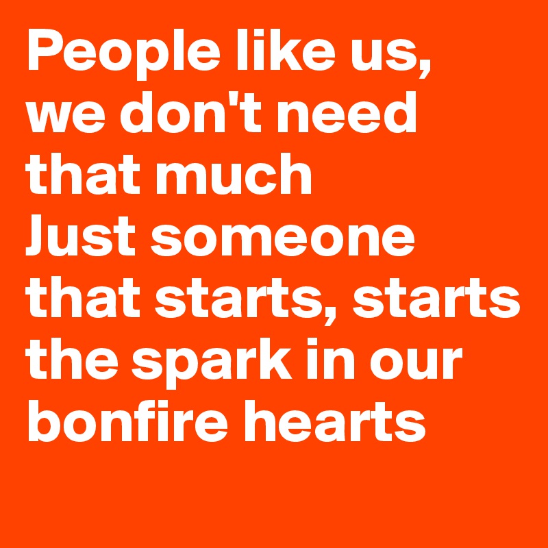 People like us, we don't need that much 
Just someone that starts, starts the spark in our bonfire hearts