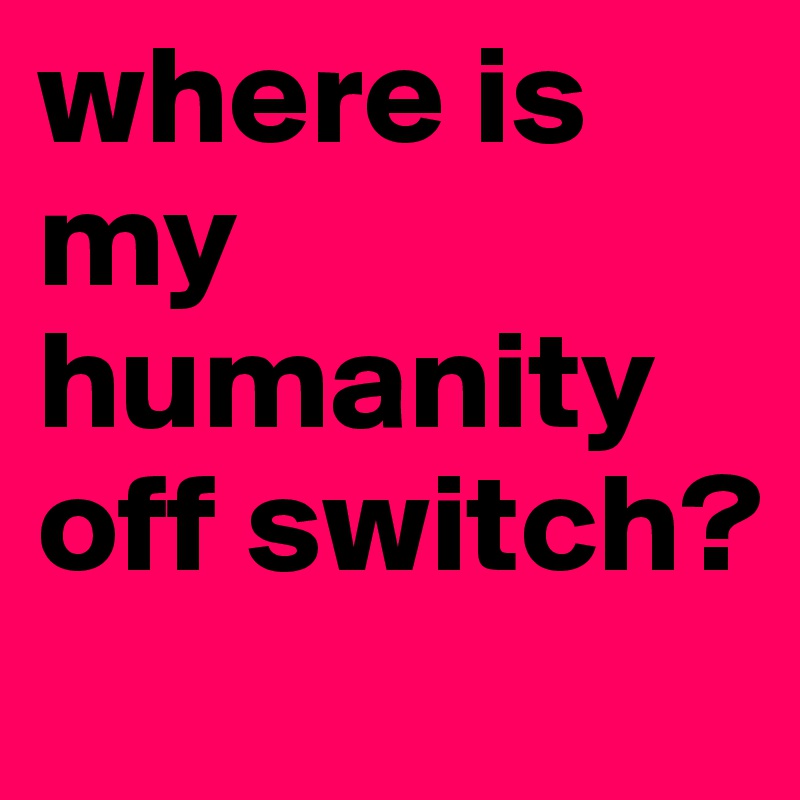 where is my humanity off switch?
