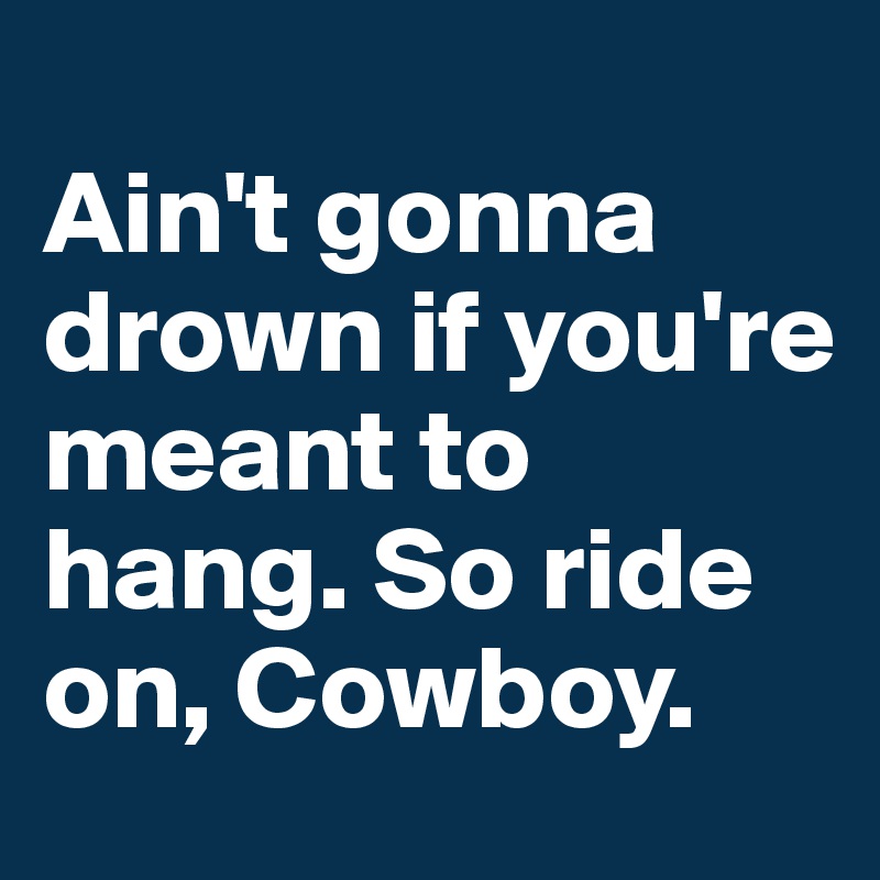                                      Ain't gonna drown if you're meant to hang. So ride on, Cowboy.                      