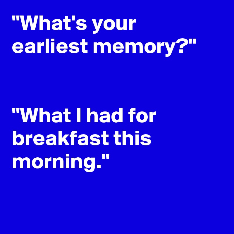"What's your earliest memory?"

                                             "What I had for breakfast this morning."

