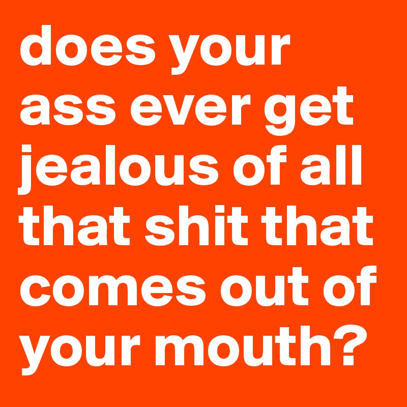 does your ass ever get jealous of all that shit that comes out of your mouth?