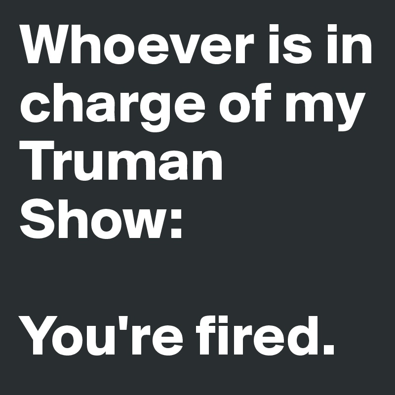 Whoever is in charge of my Truman Show: 

You're fired.