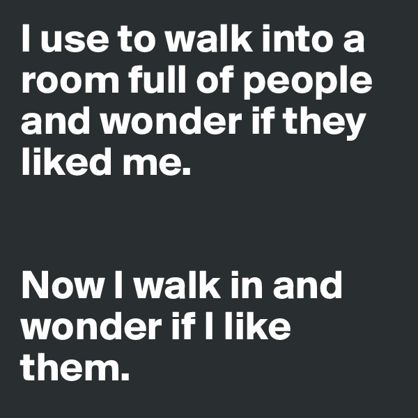 I use to walk into a room full of people and wonder if they liked me. 


Now I walk in and wonder if I like them. 
