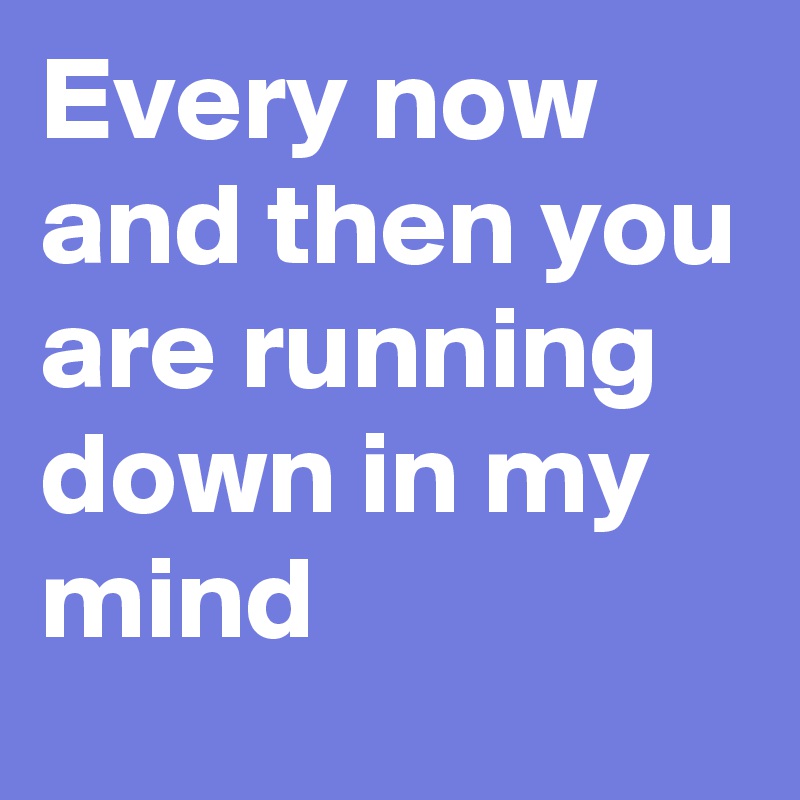 Every now and then you are running down in my mind