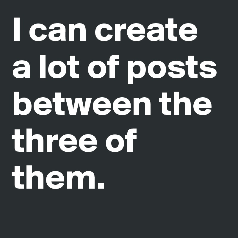 I can create a lot of posts between the three of them.