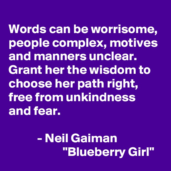 
Words can be worrisome, people complex, motives and manners unclear. Grant her the wisdom to choose her path right, free from unkindness and fear.

           - Neil Gaiman
                     "Blueberry Girl"