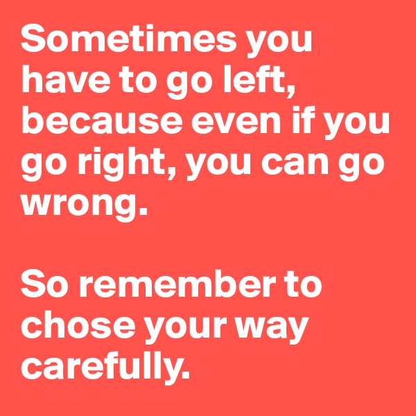 Sometimes you have to go left, because even if you go right, you can go wrong.

So remember to chose your way carefully.