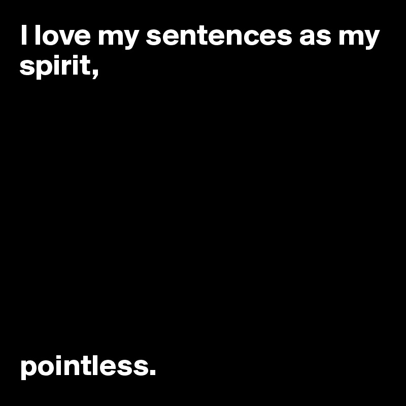 I love my sentences as my spirit, 









pointless.