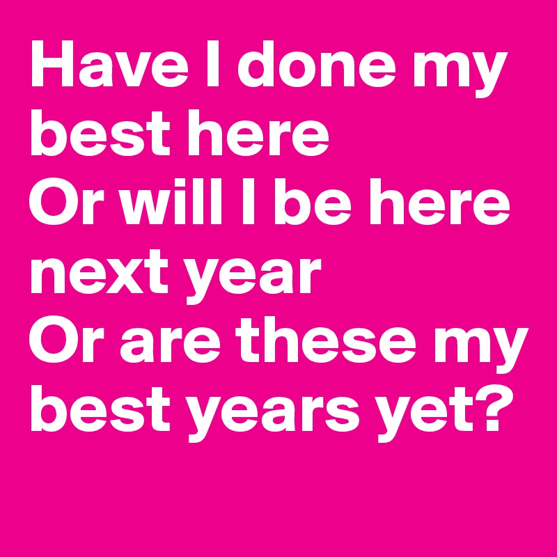 Have I done my best here
Or will I be here next year
Or are these my best years yet?
 