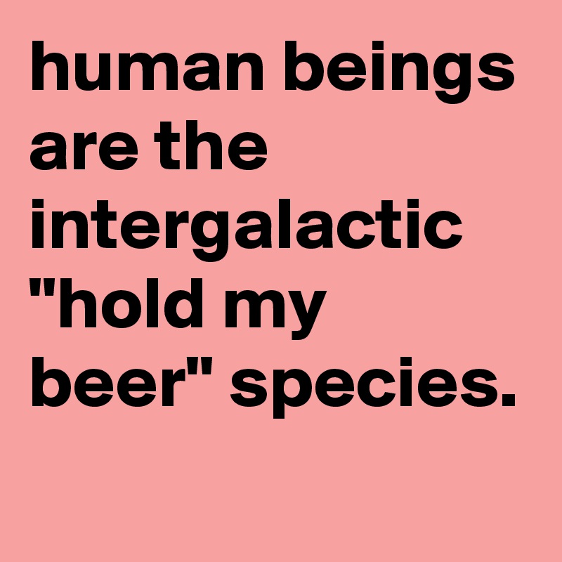 human beings are the intergalactic "hold my beer" species.
