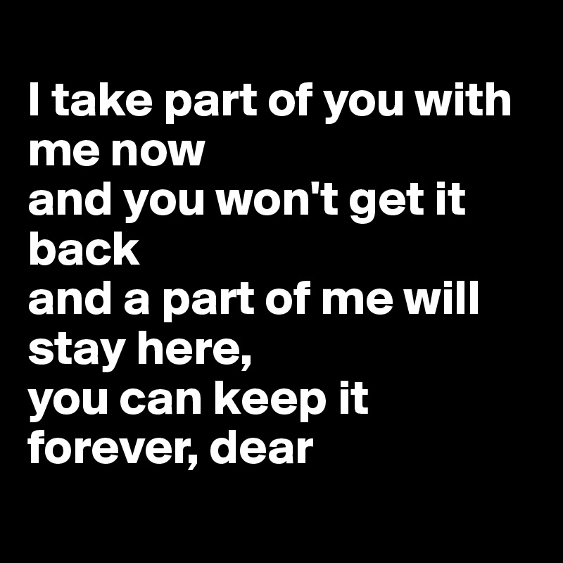 
I take part of you with me now
and you won't get it back
and a part of me will stay here,
you can keep it forever, dear

