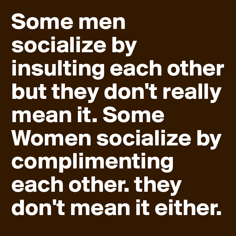 Some men socialize by insulting each other but they don't really mean it. Some Women socialize by complimenting each other. they don't mean it either.