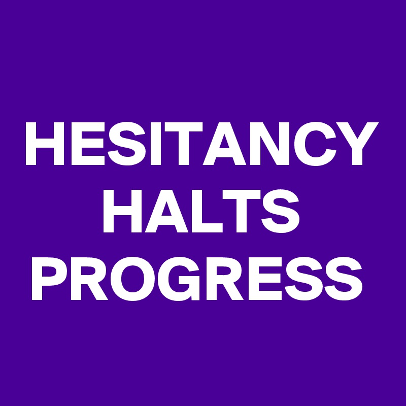 HESITANCY
HALTS
PROGRESS