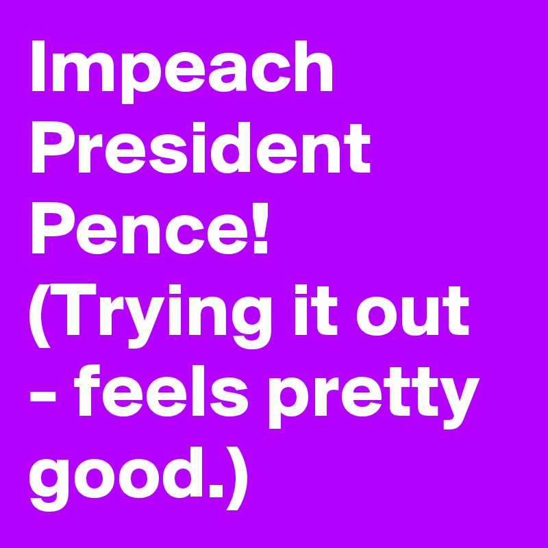 Impeach President Pence! (Trying it out - feels pretty good.)