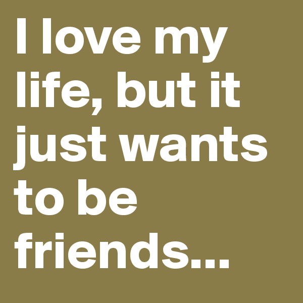 I love my life, but it just wants to be friends...