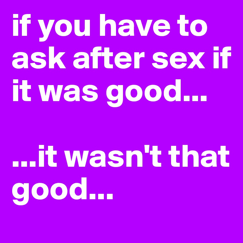 if you have to ask after sex if it was good...

...it wasn't that good...