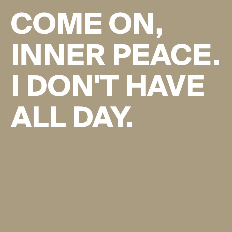 COME ON, INNER PEACE. I DON'T HAVE ALL DAY.


