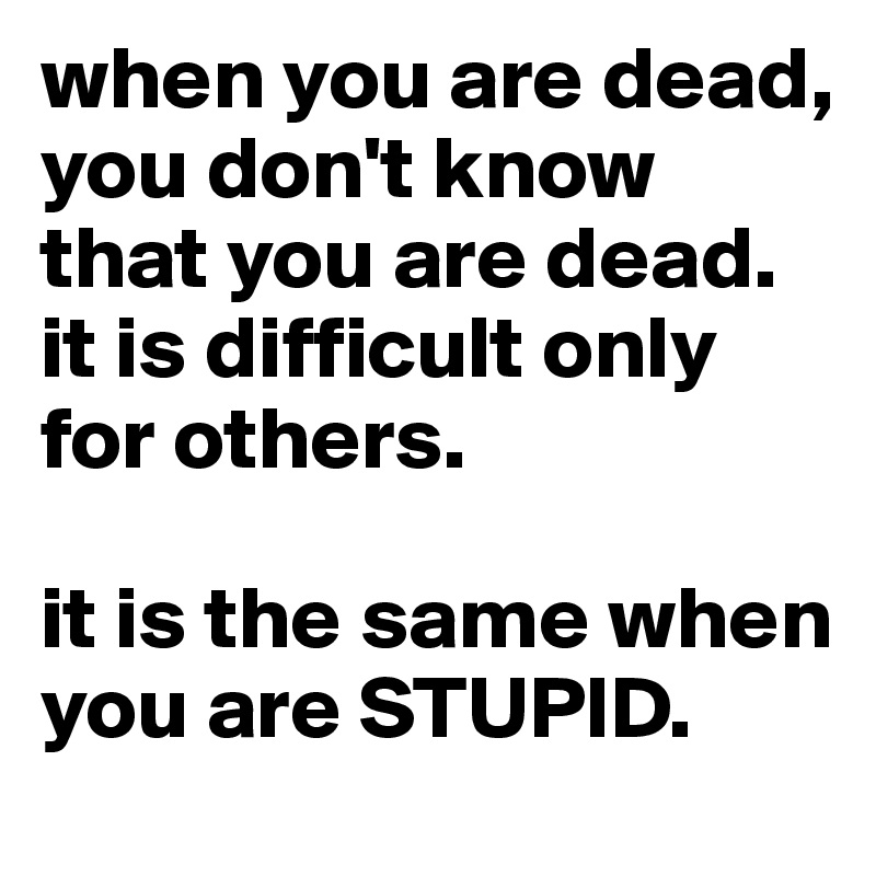 when you are dead, you don't know that you are dead. it is difficult only for others. 

it is the same when you are STUPID. 