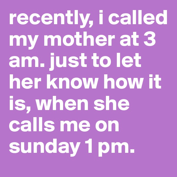 recently, i called my mother at 3 am. just to let her know how it is, when she calls me on sunday 1 pm.