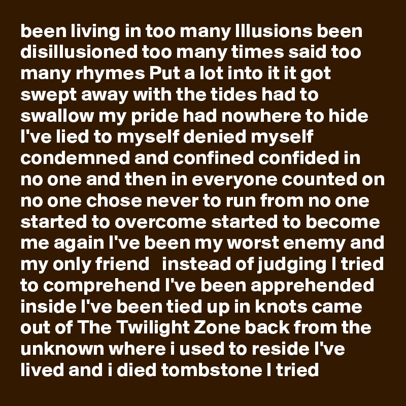 been living in too many Illusions been disillusioned too many times said too many rhymes Put a lot into it it got swept away with the tides had to swallow my pride had nowhere to hide I've lied to myself denied myself condemned and confined confided in no one and then in everyone counted on no one chose never to run from no one started to overcome started to become me again I've been my worst enemy and my only friend   instead of judging I tried to comprehend I've been apprehended inside I've been tied up in knots came out of The Twilight Zone back from the unknown where i used to reside I've lived and i died tombstone I tried