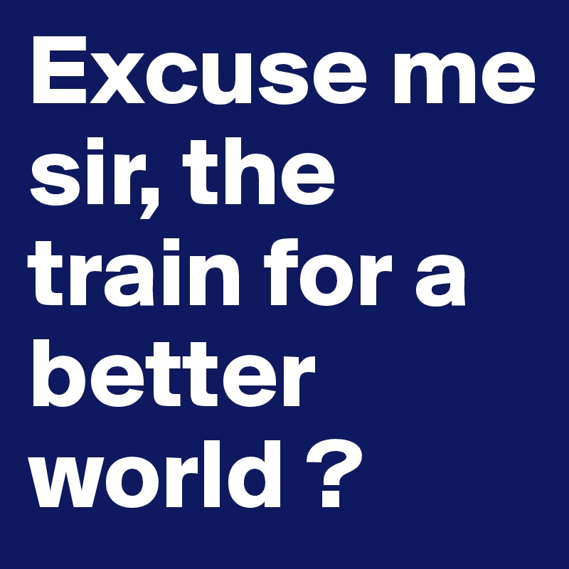 Excuse me sir, the train for a better world ? 