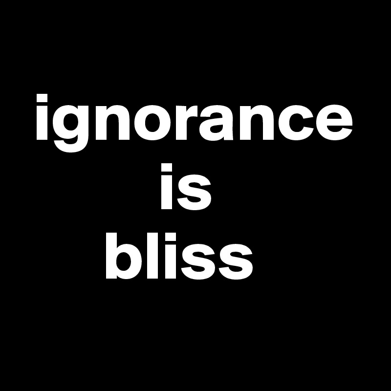 
 ignorance  
          is 
      bliss 
