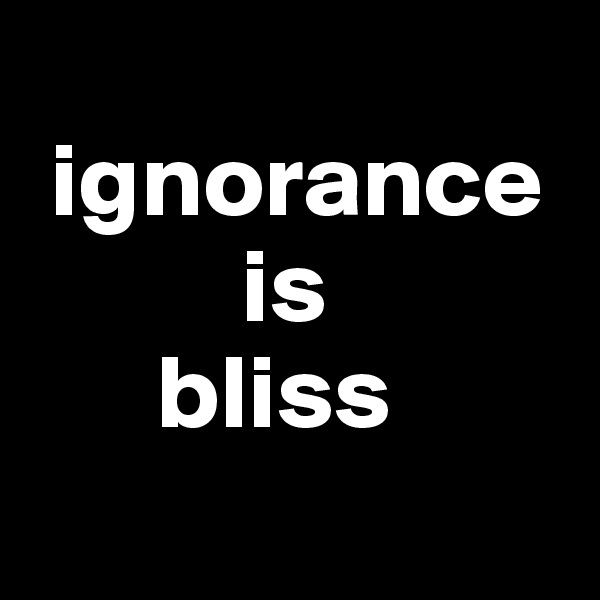 
 ignorance  
          is 
      bliss 
