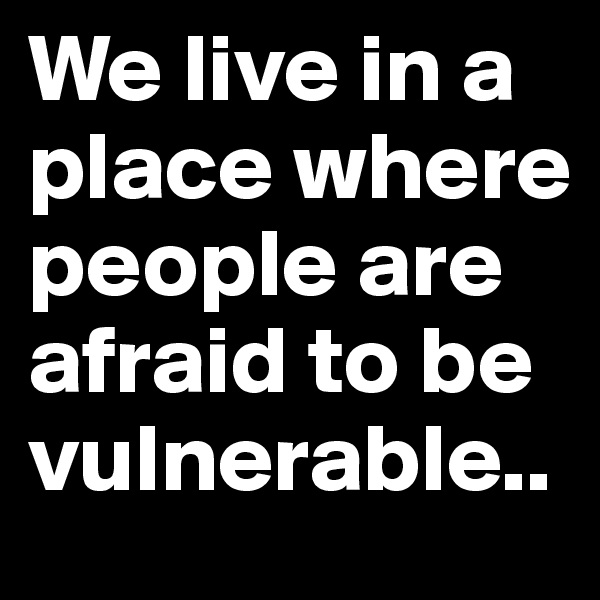 We live in a place where people are afraid to be vulnerable.. 