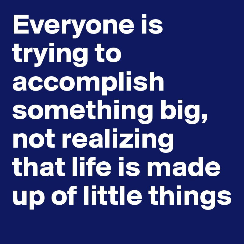 Everyone is trying to accomplish something big, not realizing that life is made up of little things