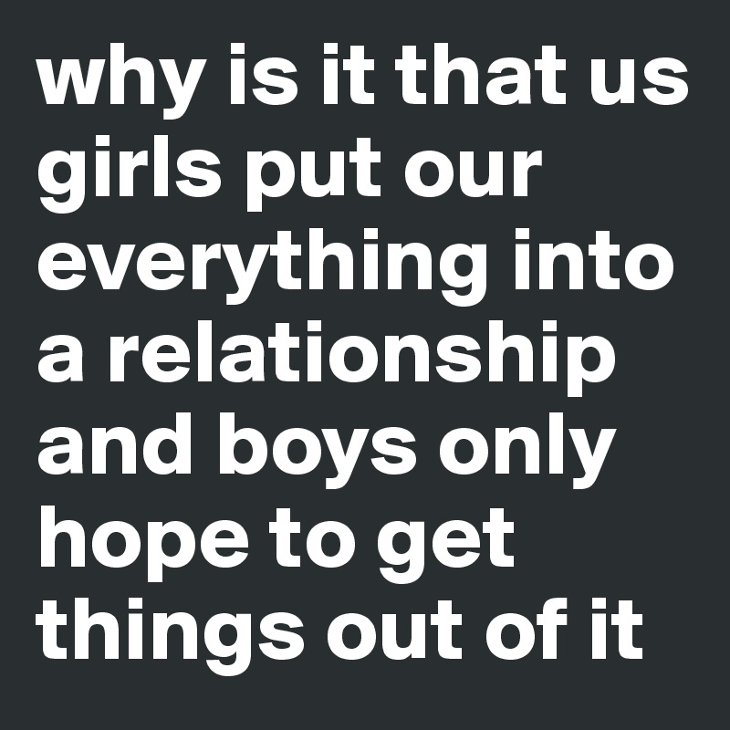 why is it that us girls put our everything into a relationship and boys only hope to get things out of it